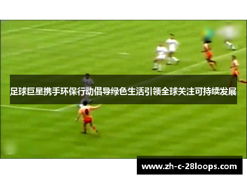 足球巨星携手环保行动倡导绿色生活引领全球关注可持续发展