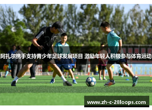 阿扎尔携手支持青少年足球发展项目 激励年轻人积极参与体育运动 阿扎尔携手支持青少年足球发展项目 激励年轻人积极参与体育运动