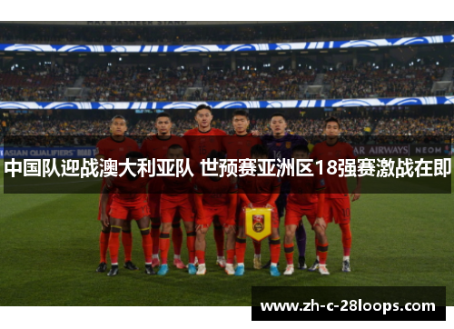 中国队迎战澳大利亚队 世预赛亚洲区18强赛激战在即 中国队迎战澳大利亚队 世预赛亚洲区18强赛激战在即