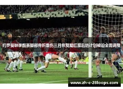 约罗曼联季前赛脚部骨折重伤三月恢复期红魔后防计划被迫全面调整