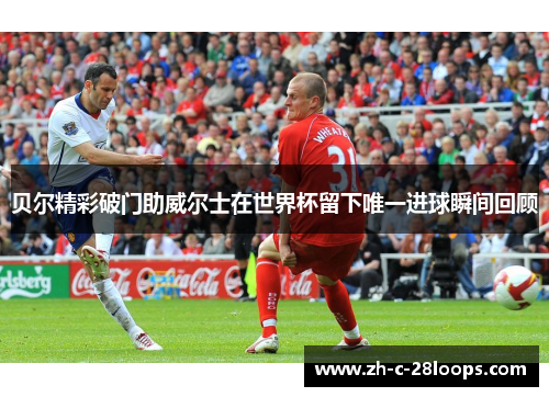 贝尔精彩破门助威尔士在世界杯留下唯一进球瞬间回顾 贝尔精彩破门助威尔士在世界杯留下唯一进球瞬间回顾
